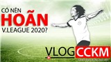 Vlog CCKM - Cận cảnh B&#243;ng đ&#225; Việt. Số 1: C&#243; n&#234;n ho&#227;n V-League 2020?